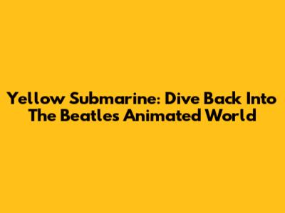 Yellow Submarine: Dive Back Into The Beatles' Animated World