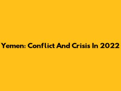 Yemen: Conflict And Crisis In 2022