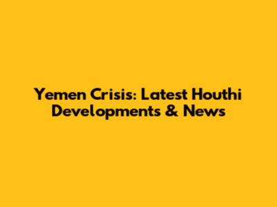 Yemen Crisis: Latest Houthi Developments & News