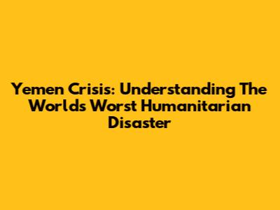Yemen Crisis: Understanding The World's Worst Humanitarian Disaster
