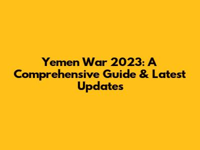 Yemen War 2023: A Comprehensive Guide & Latest Updates