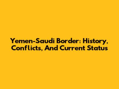 Yemen-Saudi Border: History, Conflicts, And Current Status