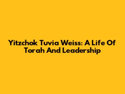 Yitzchok Tuvia Weiss: A Life Of Torah And Leadership