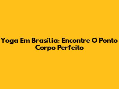 Yoga Em Brasília: Encontre O Ponto Corpo Perfeito