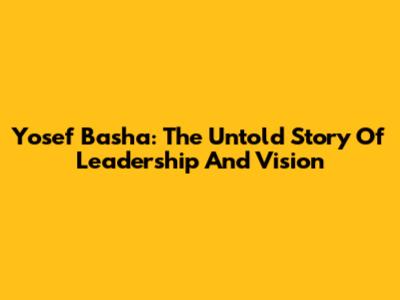 Yosef Basha: The Untold Story Of Leadership And Vision
