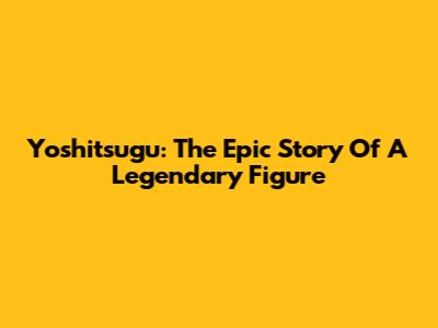 Yoshitsugu: The Epic Story Of A Legendary Figure