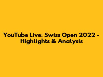 YouTube Live: Swiss Open 2022 - Highlights & Analysis