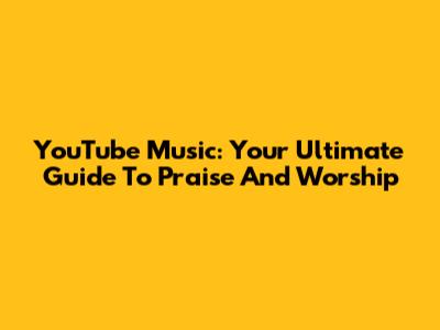 YouTube Music: Your Ultimate Guide To Praise And Worship