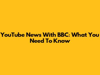 YouTube News With BBC: What You Need To Know