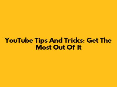 YouTube Tips And Tricks: Get The Most Out Of It