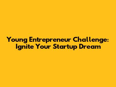 Young Entrepreneur Challenge: Ignite Your Startup Dream