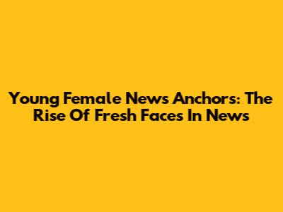 Young Female News Anchors: The Rise Of Fresh Faces In News