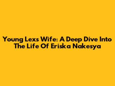Young Lex's Wife: A Deep Dive Into The Life Of Eriska Nakesya