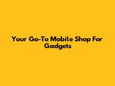 Your Go-To Mobile Shop For Gadgets