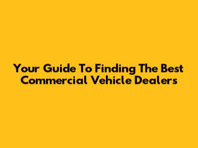 Your Guide To Finding The Best Commercial Vehicle Dealers