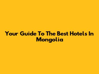 Your Guide To The Best Hotels In Mongolia