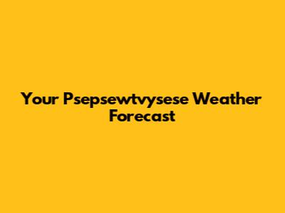 Your Psepsewtvysese Weather Forecast