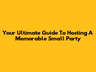 Your Ultimate Guide To Hosting A Memorable Small Party