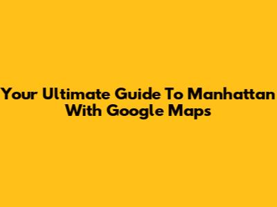 Your Ultimate Guide To Manhattan With Google Maps