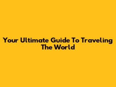 Your Ultimate Guide To Traveling The World