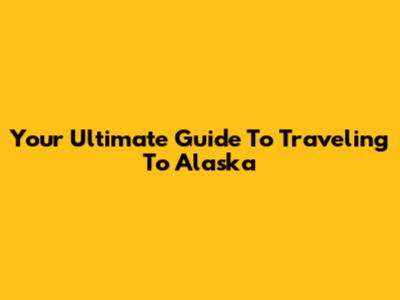 Your Ultimate Guide To Traveling To Alaska