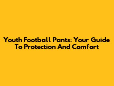 Youth Football Pants: Your Guide To Protection And Comfort