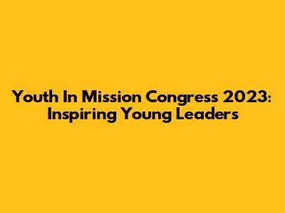 Youth In Mission Congress 2023: Inspiring Young Leaders