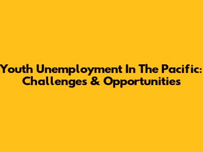 Youth Unemployment In The Pacific: Challenges & Opportunities