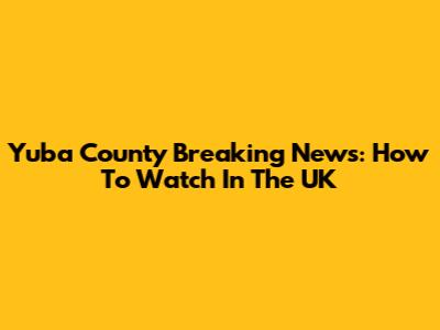 Yuba County Breaking News: How To Watch In The UK