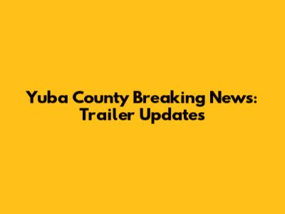 Yuba County Breaking News: Trailer Updates