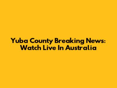Yuba County Breaking News: Watch Live In Australia