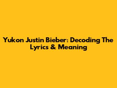 Yukon Justin Bieber: Decoding The Lyrics & Meaning