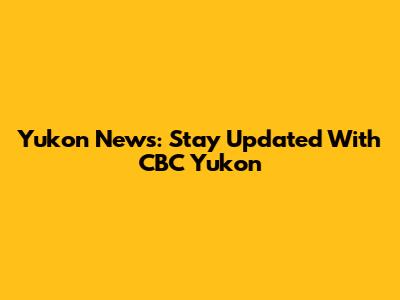 Yukon News: Stay Updated With CBC Yukon