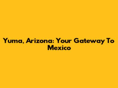 Yuma, Arizona: Your Gateway To Mexico