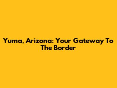 Yuma, Arizona: Your Gateway To The Border
