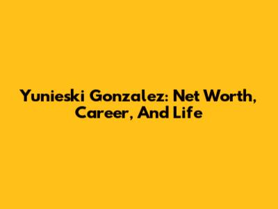 Yunieski Gonzalez: Net Worth, Career, And Life