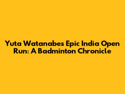 Yuta Watanabe's Epic India Open Run: A Badminton Chronicle