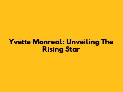 Yvette Monreal: Unveiling The Rising Star