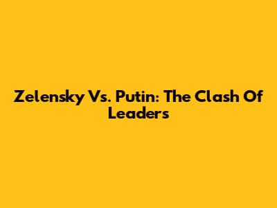 Zelensky Vs. Putin: The Clash Of Leaders