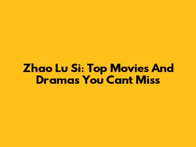 Zhao Lu Si: Top Movies And Dramas You Can't Miss