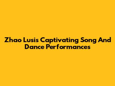 Zhao Lusi's Captivating Song And Dance Performances