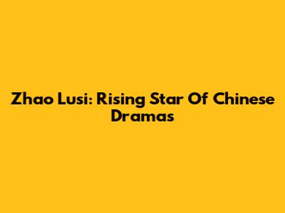 Zhao Lusi: Rising Star Of Chinese Dramas
