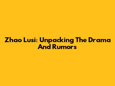 Zhao Lusi: Unpacking The Drama And Rumors