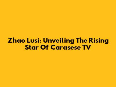Zhao Lusi: Unveiling The Rising Star Of Carasese TV