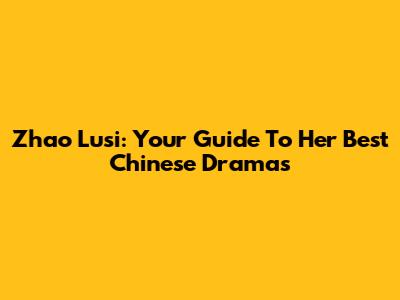 Zhao Lusi: Your Guide To Her Best Chinese Dramas
