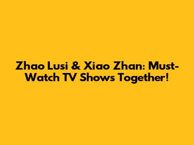 Zhao Lusi & Xiao Zhan: Must-Watch TV Shows Together!