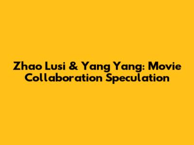 Zhao Lusi & Yang Yang: Movie Collaboration Speculation