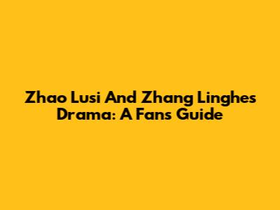 Zhao Lusi And Zhang Linghe's Drama: A Fan's Guide