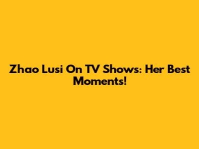 Zhao Lusi On TV Shows: Her Best Moments!