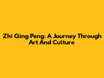 Zhi Qing Peng: A Journey Through Art And Culture